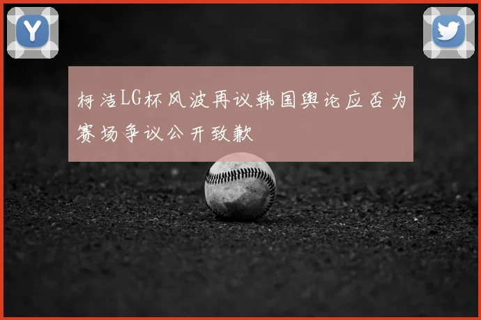 柯洁LG杯风波再议韩国舆论应否为赛场争议公开致歉