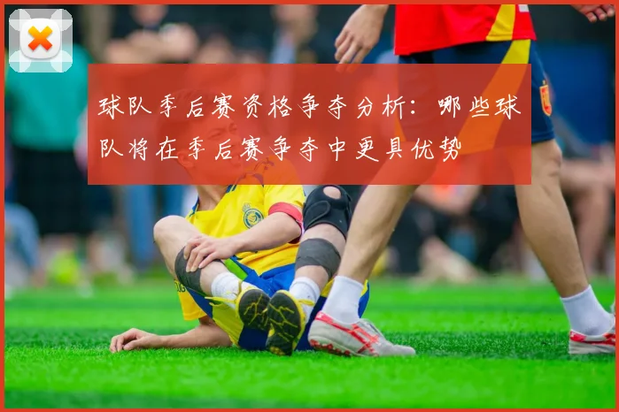 球队季后赛资格争夺分析：哪些球队将在季后赛争夺中更具优势