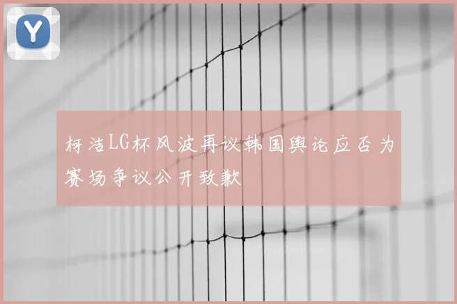 柯洁LG杯风波再议韩国舆论应否为赛场争议公开致歉