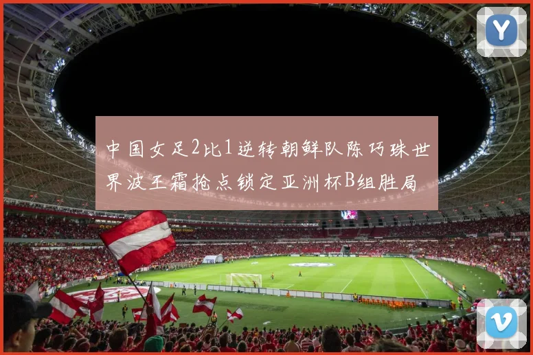 中国女足2比1逆转朝鲜队陈巧珠世界波王霜抢点锁定亚洲杯B组胜局