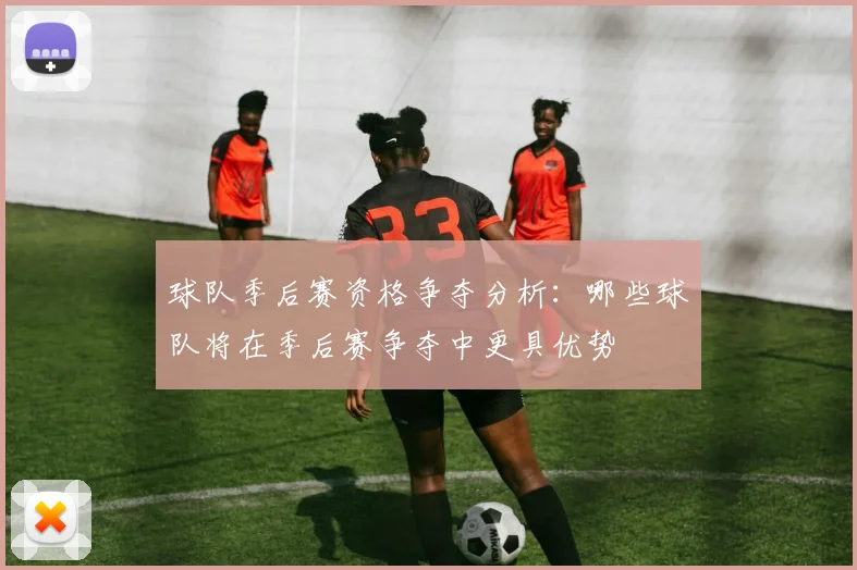 球队季后赛资格争夺分析：哪些球队将在季后赛争夺中更具优势